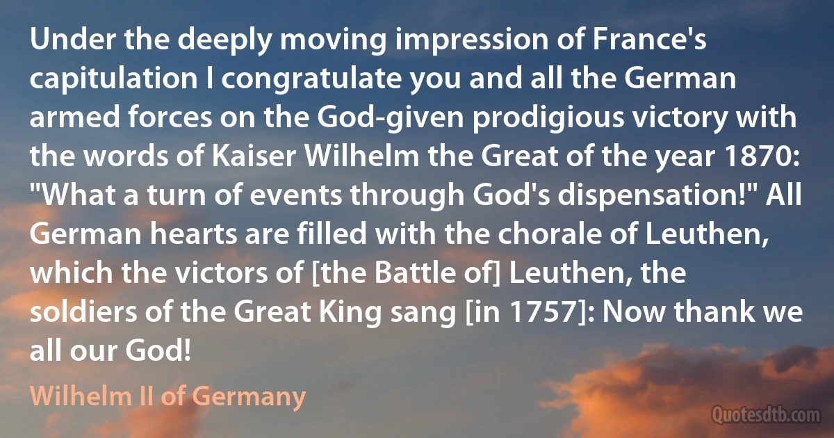 Under the deeply moving impression of France's capitulation I congratulate you and all the German armed forces on the God-given prodigious victory with the words of Kaiser Wilhelm the Great of the year 1870: "What a turn of events through God's dispensation!" All German hearts are filled with the chorale of Leuthen, which the victors of [the Battle of] Leuthen, the soldiers of the Great King sang [in 1757]: Now thank we all our God! (Wilhelm II of Germany)