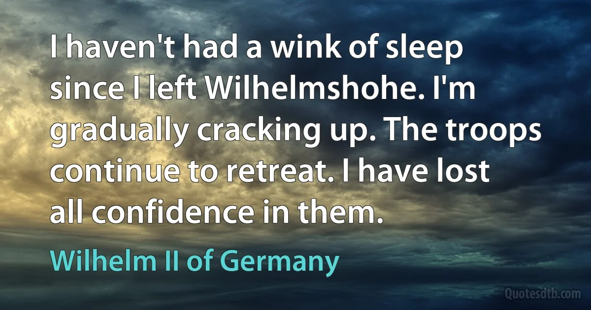 I haven't had a wink of sleep since I left Wilhelmshohe. I'm gradually cracking up. The troops continue to retreat. I have lost all confidence in them. (Wilhelm II of Germany)