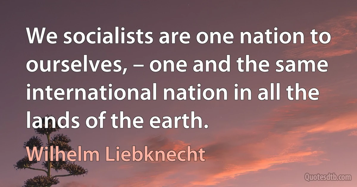 We socialists are one nation to ourselves, – one and the same international nation in all the lands of the earth. (Wilhelm Liebknecht)