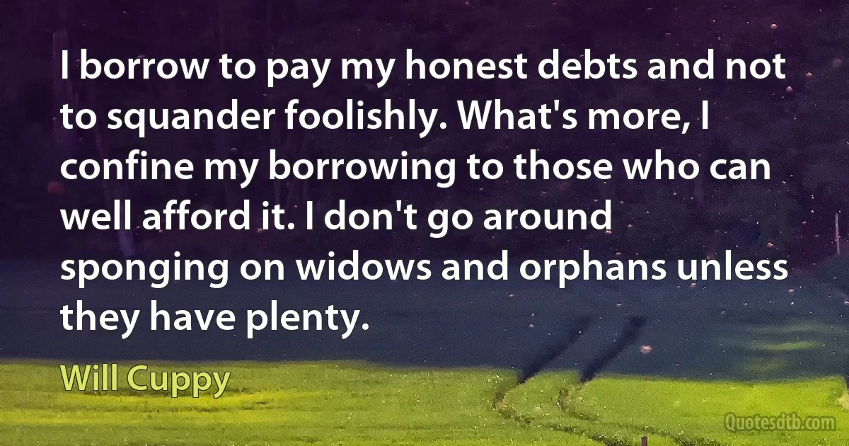 I borrow to pay my honest debts and not to squander foolishly. What's more, I confine my borrowing to those who can well afford it. I don't go around sponging on widows and orphans unless they have plenty. (Will Cuppy)