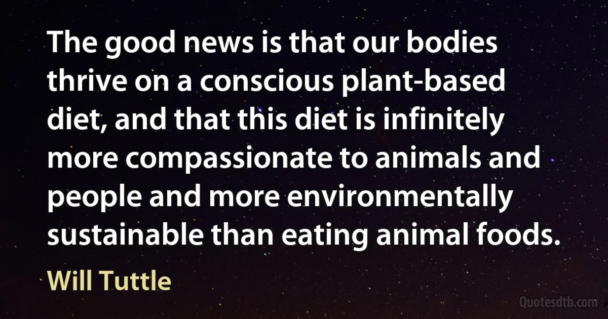 The good news is that our bodies thrive on a conscious plant-based diet, and that this diet is infinitely more compassionate to animals and people and more environmentally sustainable than eating animal foods. (Will Tuttle)