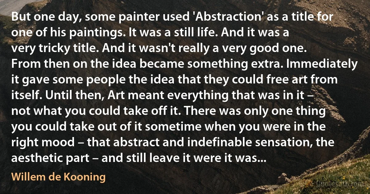 But one day, some painter used 'Abstraction' as a title for one of his paintings. It was a still life. And it was a very tricky title. And it wasn't really a very good one. From then on the idea became something extra. Immediately it gave some people the idea that they could free art from itself. Until then, Art meant everything that was in it – not what you could take off it. There was only one thing you could take out of it sometime when you were in the right mood – that abstract and indefinable sensation, the aesthetic part – and still leave it were it was... (Willem de Kooning)