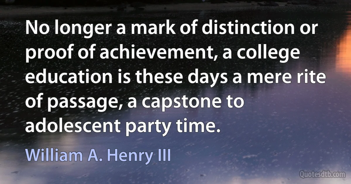 No longer a mark of distinction or proof of achievement, a college education is these days a mere rite of passage, a capstone to adolescent party time. (William A. Henry III)