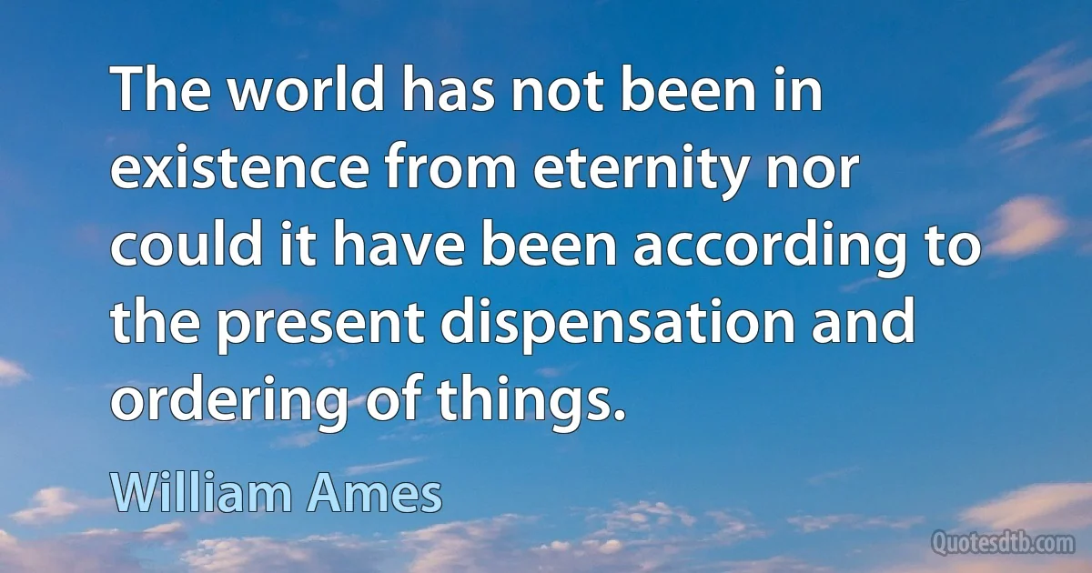 The world has not been in existence from eternity nor could it have been according to the present dispensation and ordering of things. (William Ames)