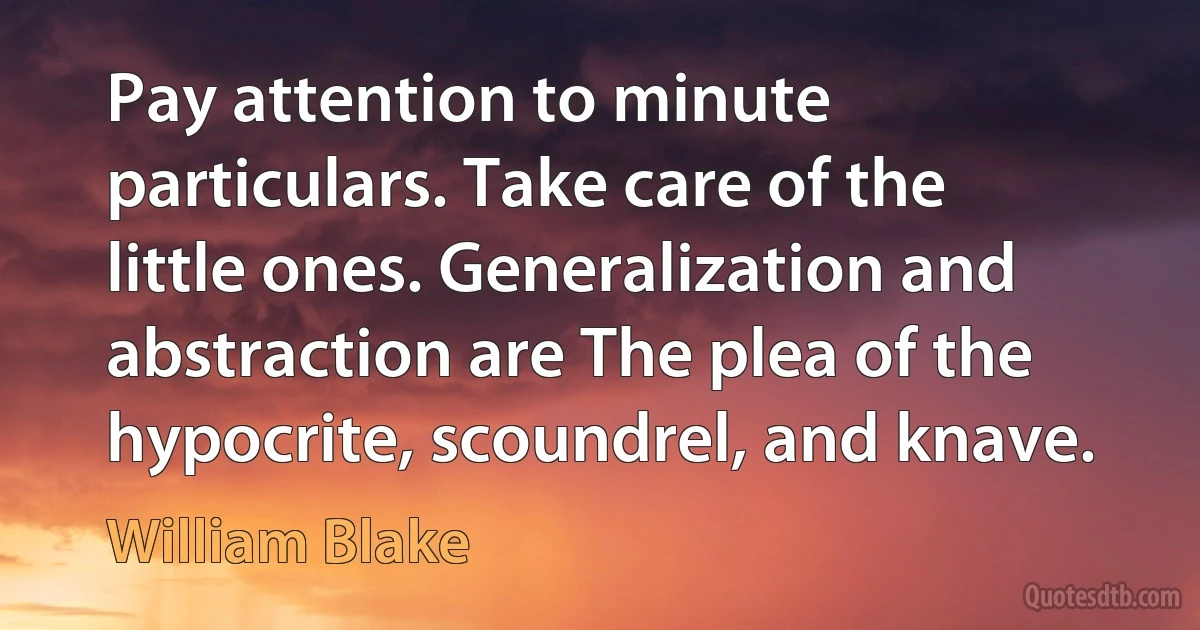 Pay attention to minute particulars. Take care of the little ones. Generalization and abstraction are The plea of the hypocrite, scoundrel, and knave. (William Blake)