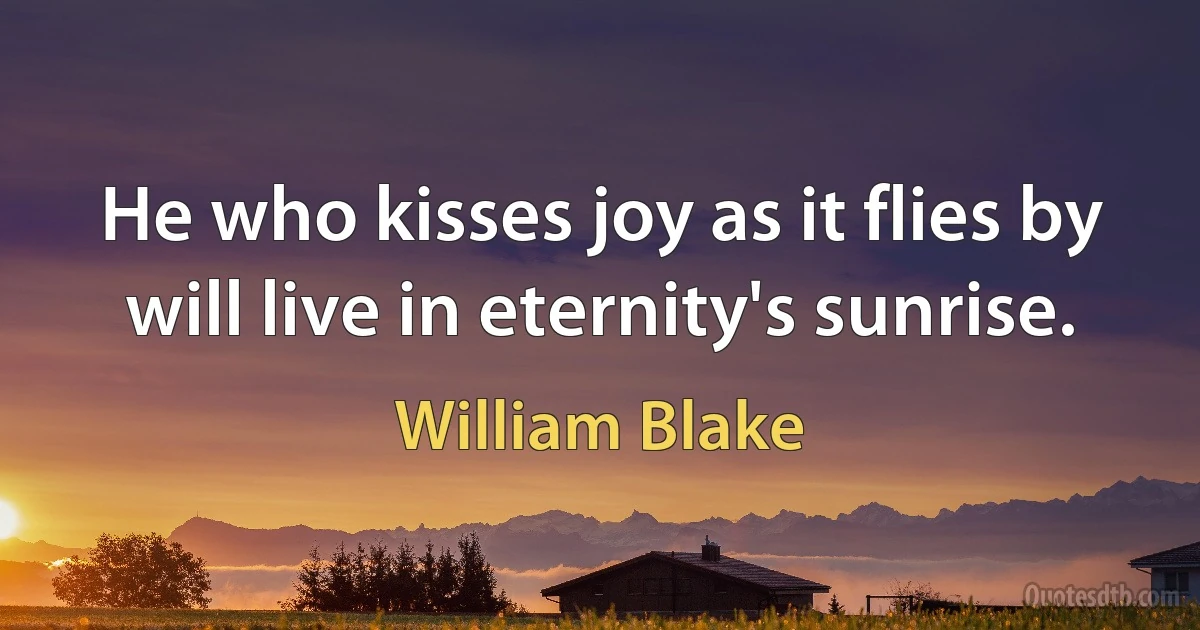 He who kisses joy as it flies by will live in eternity's sunrise. (William Blake)