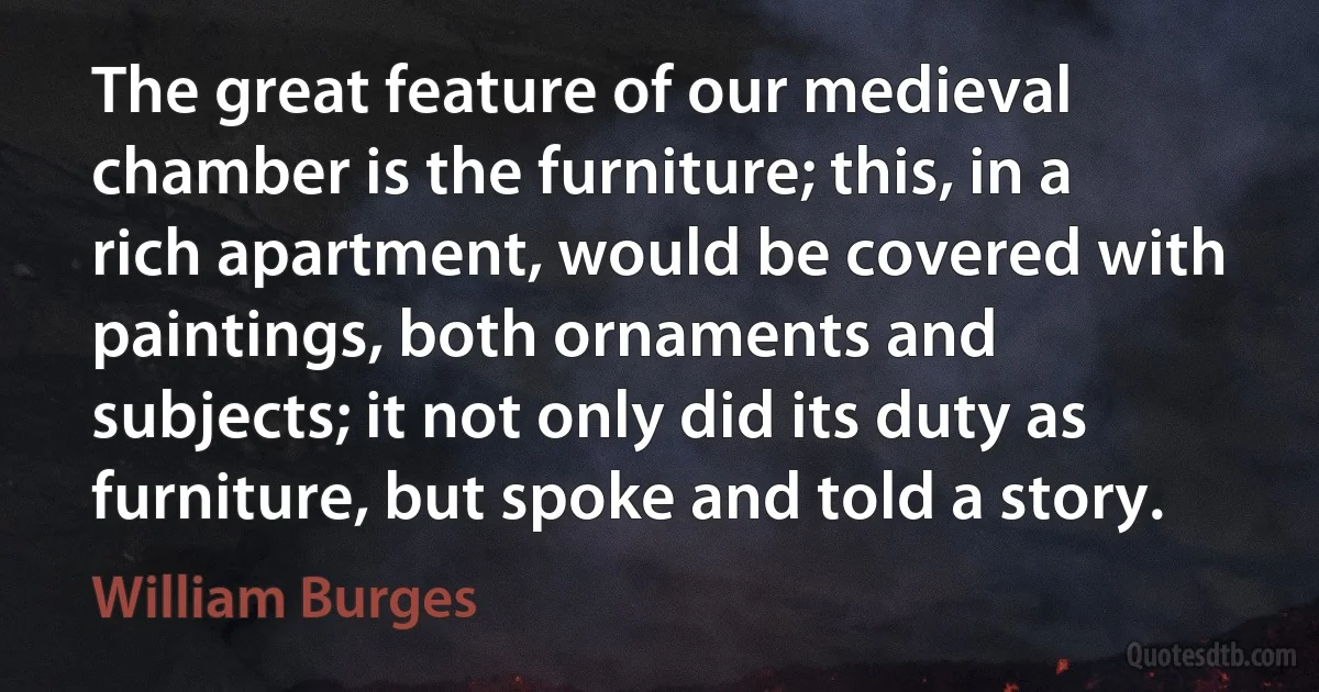 The great feature of our medieval chamber is the furniture; this, in a rich apartment, would be covered with paintings, both ornaments and subjects; it not only did its duty as furniture, but spoke and told a story. (William Burges)