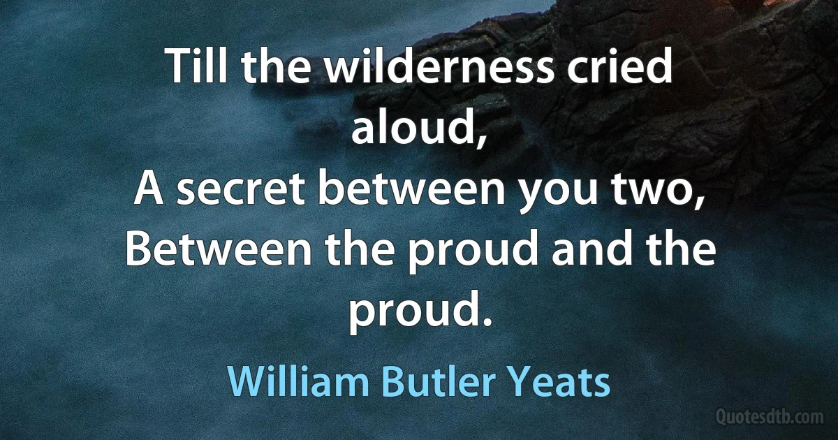 Till the wilderness cried aloud,
A secret between you two,
Between the proud and the proud. (William Butler Yeats)