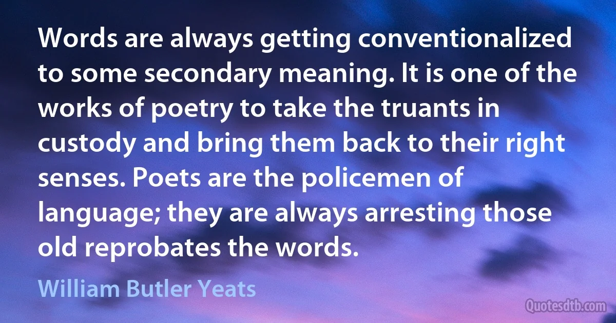 Words are always getting conventionalized to some secondary meaning. It is one of the works of poetry to take the truants in custody and bring them back to their right senses. Poets are the policemen of language; they are always arresting those old reprobates the words. (William Butler Yeats)