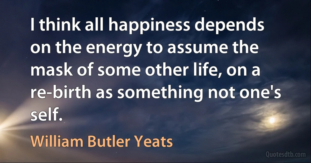 I think all happiness depends on the energy to assume the mask of some other life, on a re-birth as something not one's self. (William Butler Yeats)