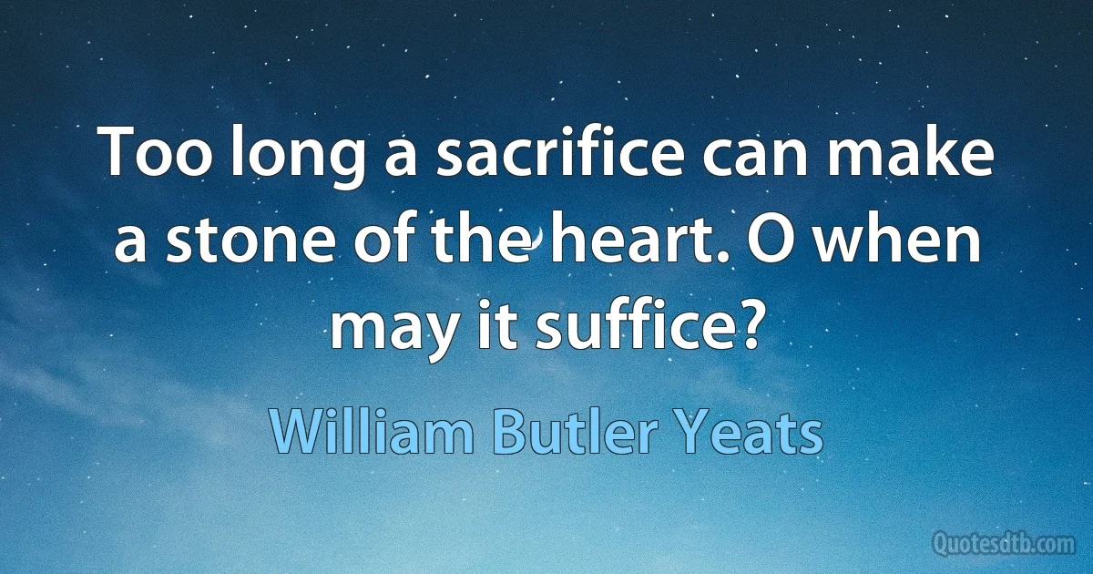 Too long a sacrifice can make a stone of the heart. O when may it suffice? (William Butler Yeats)