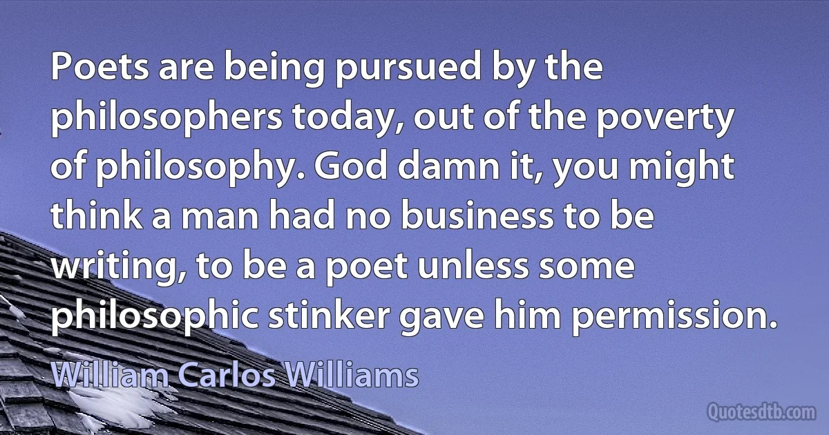 Poets are being pursued by the philosophers today, out of the poverty of philosophy. God damn it, you might think a man had no business to be writing, to be a poet unless some philosophic stinker gave him permission. (William Carlos Williams)