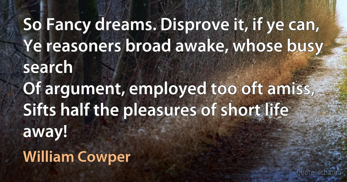 So Fancy dreams. Disprove it, if ye can,
Ye reasoners broad awake, whose busy search
Of argument, employed too oft amiss,
Sifts half the pleasures of short life away! (William Cowper)