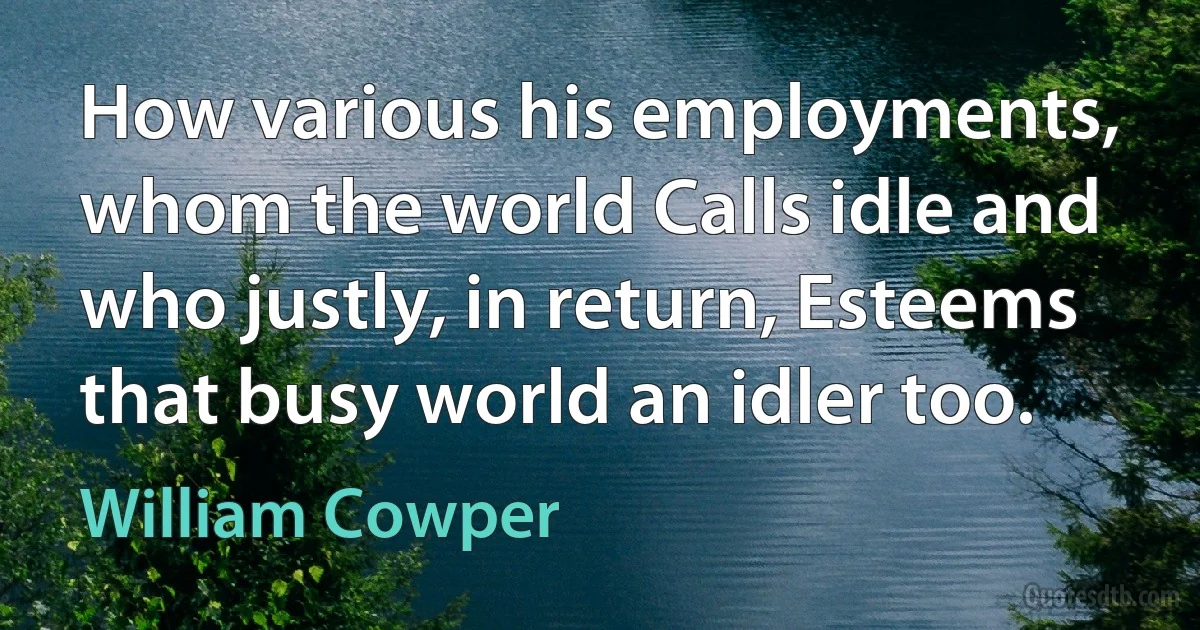 How various his employments, whom the world Calls idle and who justly, in return, Esteems that busy world an idler too. (William Cowper)