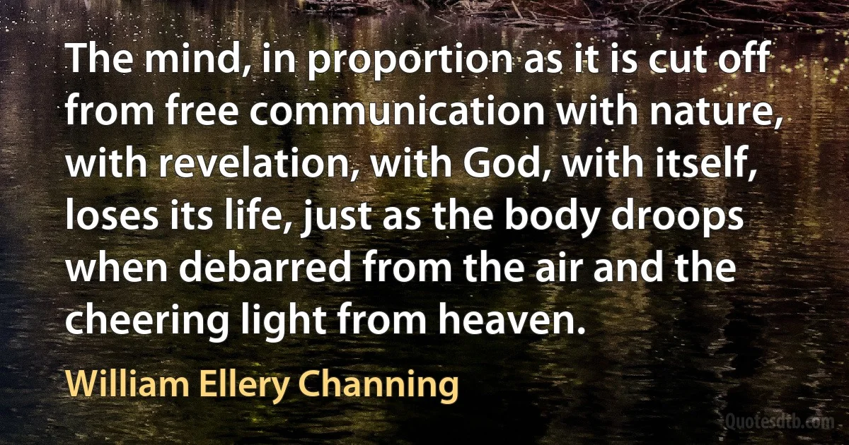 The mind, in proportion as it is cut off from free communication with nature, with revelation, with God, with itself, loses its life, just as the body droops when debarred from the air and the cheering light from heaven. (William Ellery Channing)