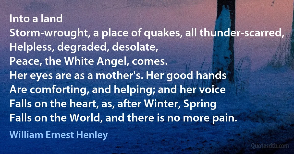 Into a land
Storm-wrought, a place of quakes, all thunder-scarred,
Helpless, degraded, desolate,
Peace, the White Angel, comes.
Her eyes are as a mother's. Her good hands
Are comforting, and helping; and her voice
Falls on the heart, as, after Winter, Spring
Falls on the World, and there is no more pain. (William Ernest Henley)