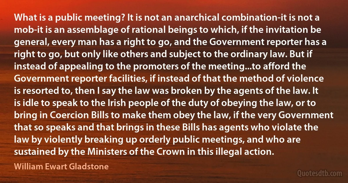 What is a public meeting? It is not an anarchical combination-it is not a mob-it is an assemblage of rational beings to which, if the invitation be general, every man has a right to go, and the Government reporter has a right to go, but only like others and subject to the ordinary law. But if instead of appealing to the promoters of the meeting...to afford the Government reporter facilities, if instead of that the method of violence is resorted to, then I say the law was broken by the agents of the law. It is idle to speak to the Irish people of the duty of obeying the law, or to bring in Coercion Bills to make them obey the law, if the very Government that so speaks and that brings in these Bills has agents who violate the law by violently breaking up orderly public meetings, and who are sustained by the Ministers of the Crown in this illegal action. (William Ewart Gladstone)