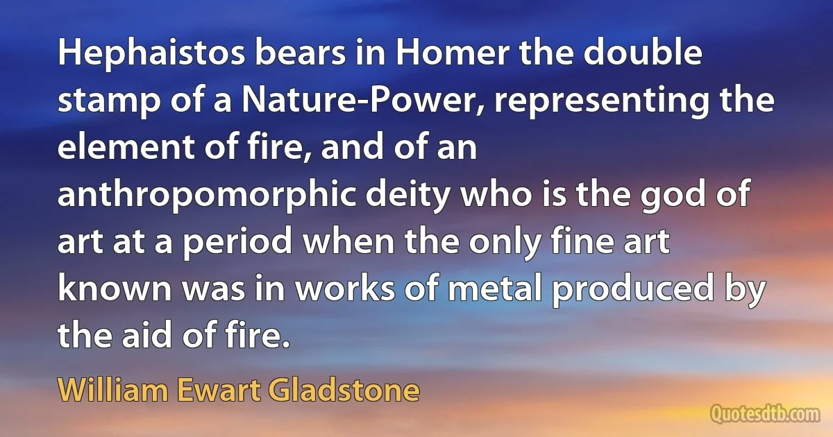 Hephaistos bears in Homer the double stamp of a Nature-Power, representing the element of fire, and of an anthropomorphic deity who is the god of art at a period when the only fine art known was in works of metal produced by the aid of fire. (William Ewart Gladstone)