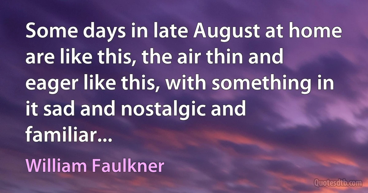 Some days in late August at home are like this, the air thin and eager like this, with something in it sad and nostalgic and familiar... (William Faulkner)