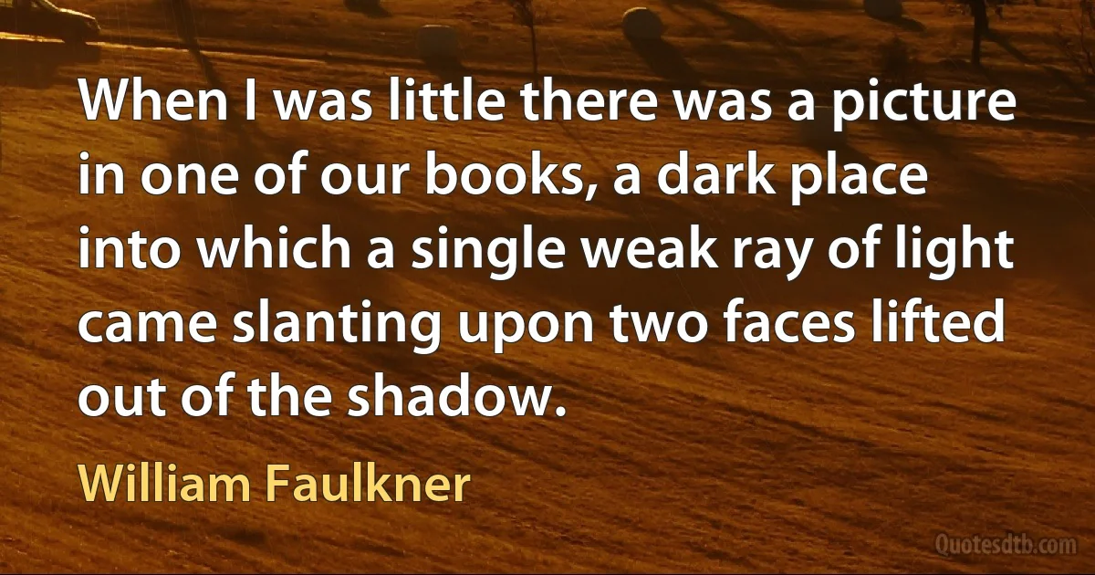 When I was little there was a picture in one of our books, a dark place into which a single weak ray of light came slanting upon two faces lifted out of the shadow. (William Faulkner)