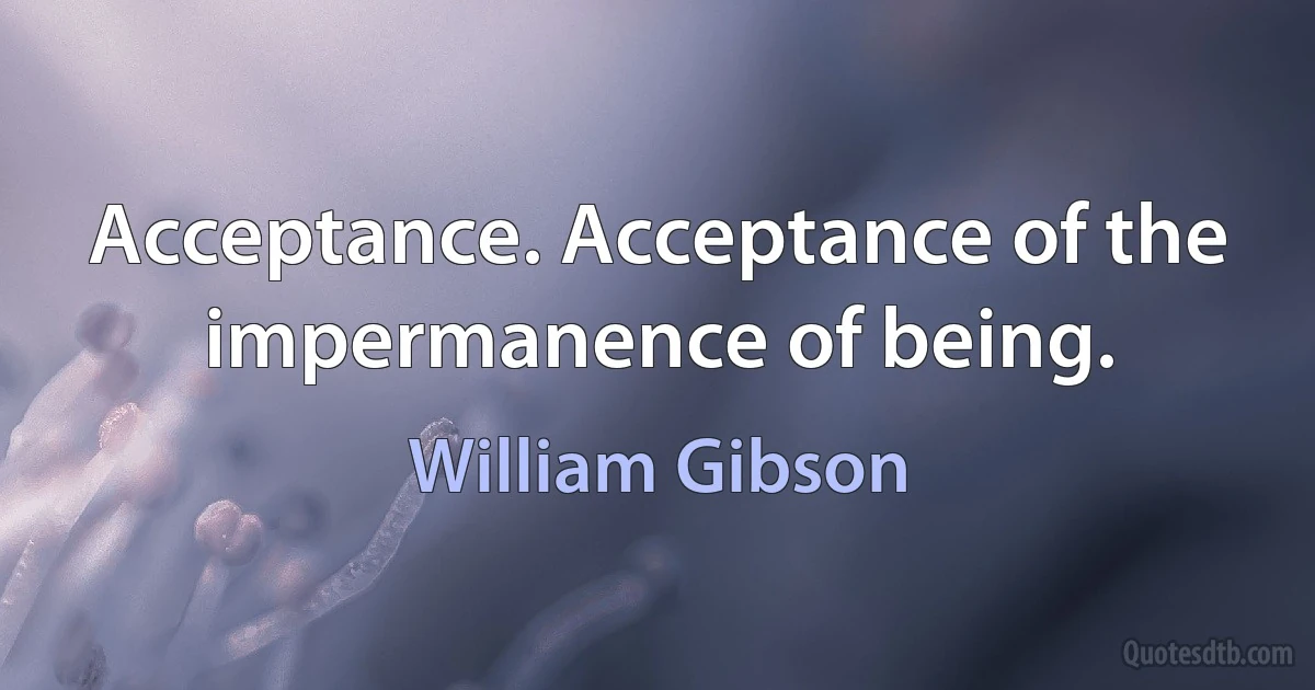 Acceptance. Acceptance of the impermanence of being. (William Gibson)