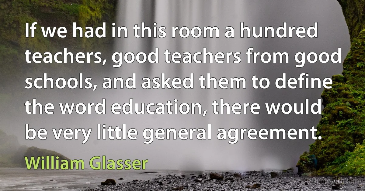 If we had in this room a hundred teachers, good teachers from good schools, and asked them to define the word education, there would be very little general agreement. (William Glasser)