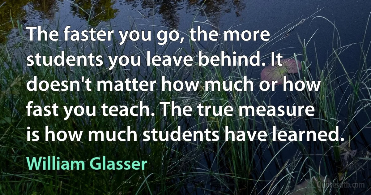 The faster you go, the more students you leave behind. It doesn't matter how much or how fast you teach. The true measure is how much students have learned. (William Glasser)