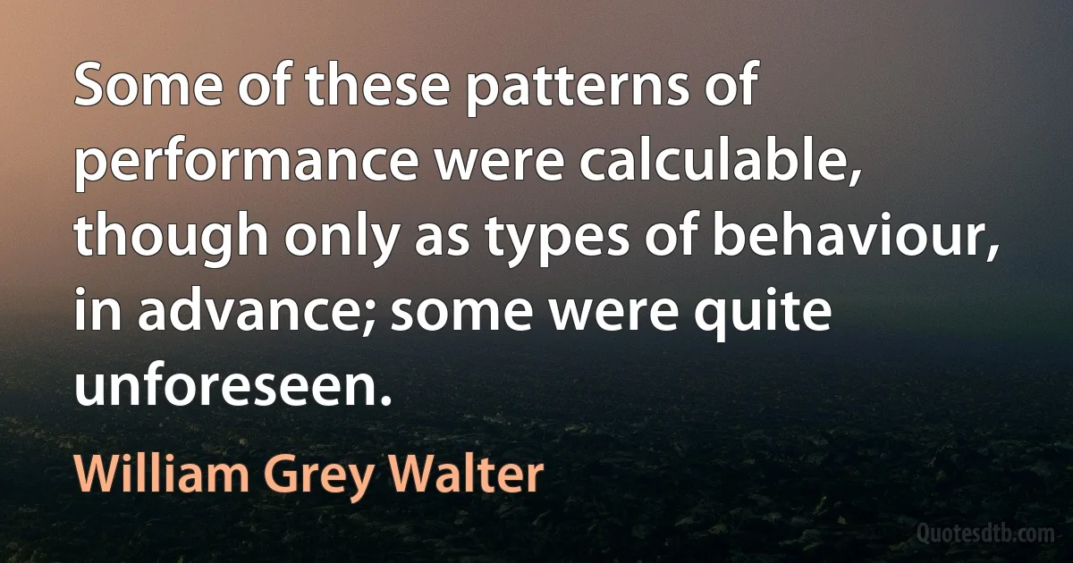 Some of these patterns of performance were calculable, though only as types of behaviour, in advance; some were quite unforeseen. (William Grey Walter)