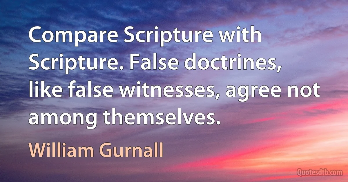 Compare Scripture with Scripture. False doctrines, like false witnesses, agree not among themselves. (William Gurnall)