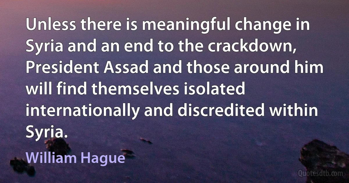 Unless there is meaningful change in Syria and an end to the crackdown, President Assad and those around him will find themselves isolated internationally and discredited within Syria. (William Hague)