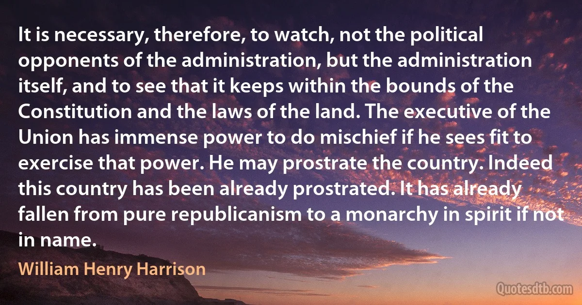 It is necessary, therefore, to watch, not the political opponents of the administration, but the administration itself, and to see that it keeps within the bounds of the Constitution and the laws of the land. The executive of the Union has immense power to do mischief if he sees fit to exercise that power. He may prostrate the country. Indeed this country has been already prostrated. It has already fallen from pure republicanism to a monarchy in spirit if not in name. (William Henry Harrison)