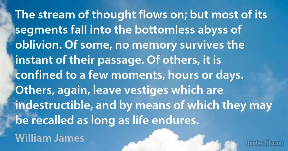 The stream of thought flows on; but most of its segments fall into the bottomless abyss of oblivion. Of some, no memory survives the instant of their passage. Of others, it is confined to a few moments, hours or days. Others, again, leave vestiges which are indestructible, and by means of which they may be recalled as long as life endures. (William James)