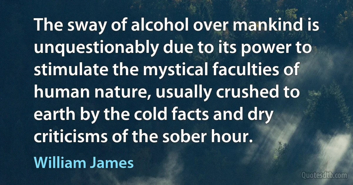 The sway of alcohol over mankind is unquestionably due to its power to stimulate the mystical faculties of human nature, usually crushed to earth by the cold facts and dry criticisms of the sober hour. (William James)