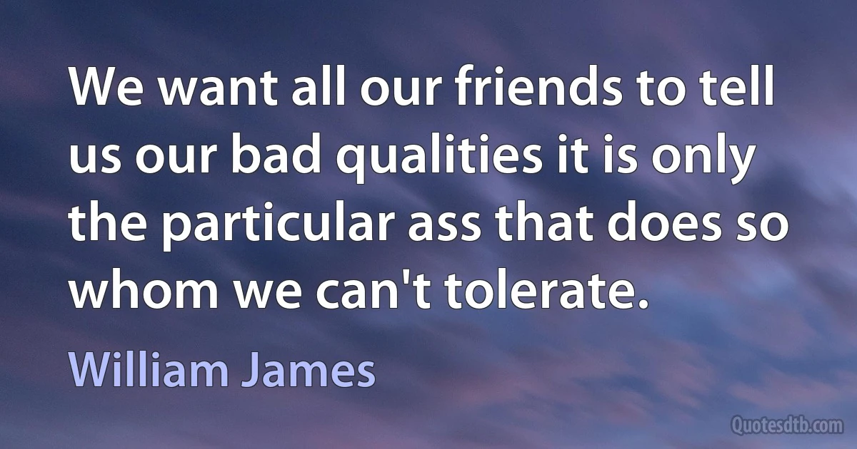 We want all our friends to tell us our bad qualities it is only the particular ass that does so whom we can't tolerate. (William James)