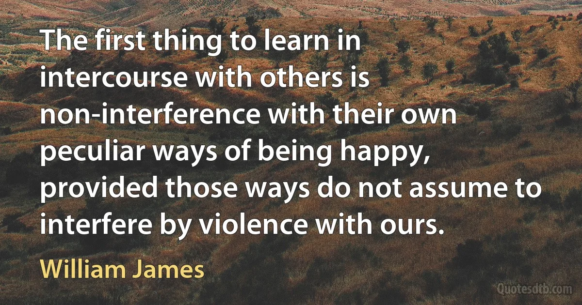 The first thing to learn in intercourse with others is non-interference with their own peculiar ways of being happy, provided those ways do not assume to interfere by violence with ours. (William James)