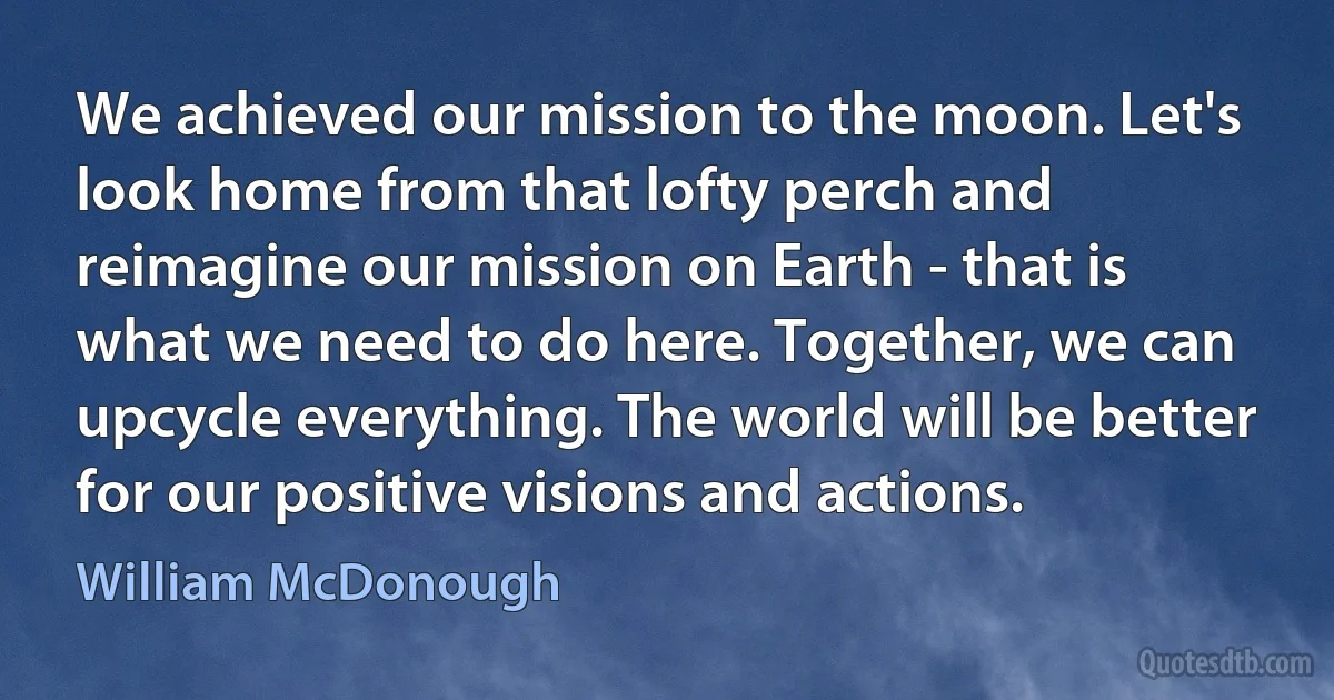 We achieved our mission to the moon. Let's look home from that lofty perch and reimagine our mission on Earth - that is what we need to do here. Together, we can upcycle everything. The world will be better for our positive visions and actions. (William McDonough)