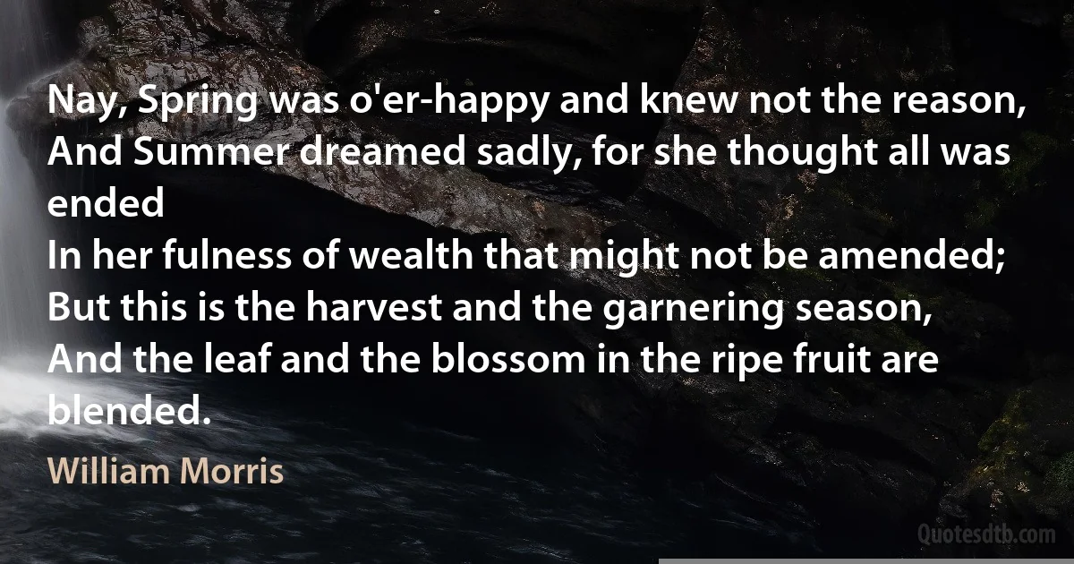 Nay, Spring was o'er-happy and knew not the reason,
And Summer dreamed sadly, for she thought all was ended
In her fulness of wealth that might not be amended;
But this is the harvest and the garnering season,
And the leaf and the blossom in the ripe fruit are blended. (William Morris)