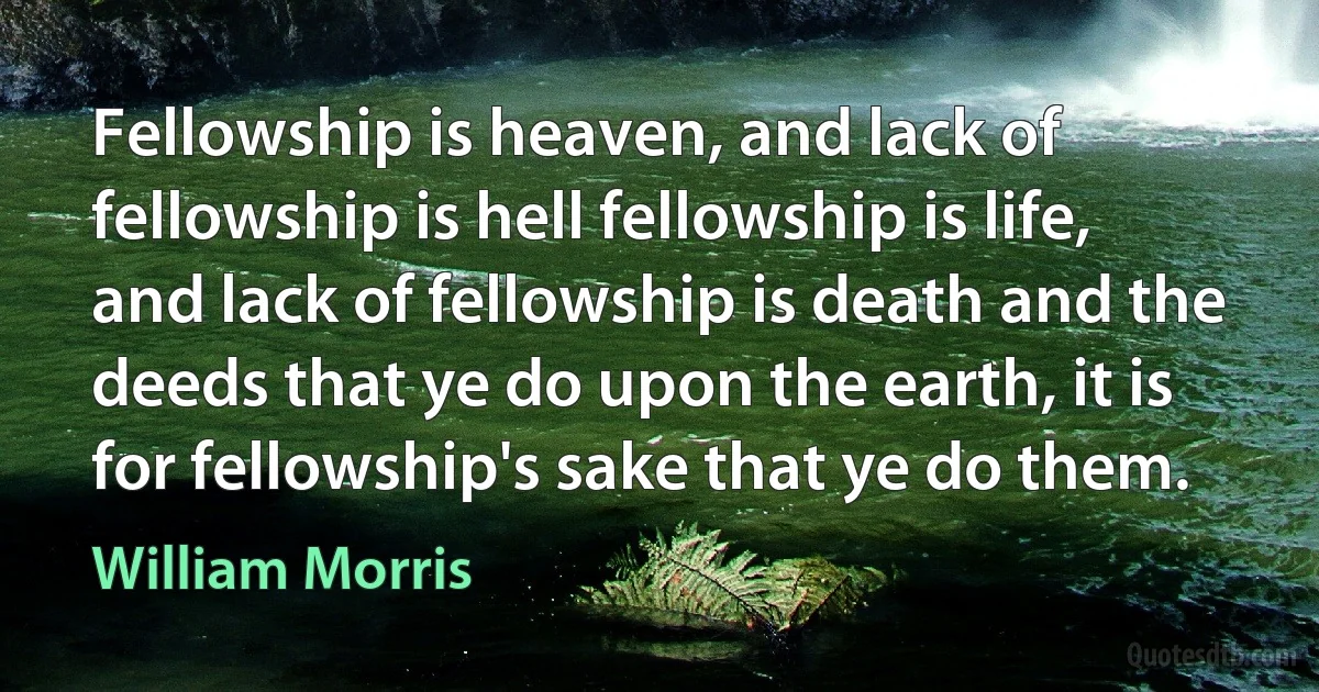 Fellowship is heaven, and lack of fellowship is hell fellowship is life, and lack of fellowship is death and the deeds that ye do upon the earth, it is for fellowship's sake that ye do them. (William Morris)