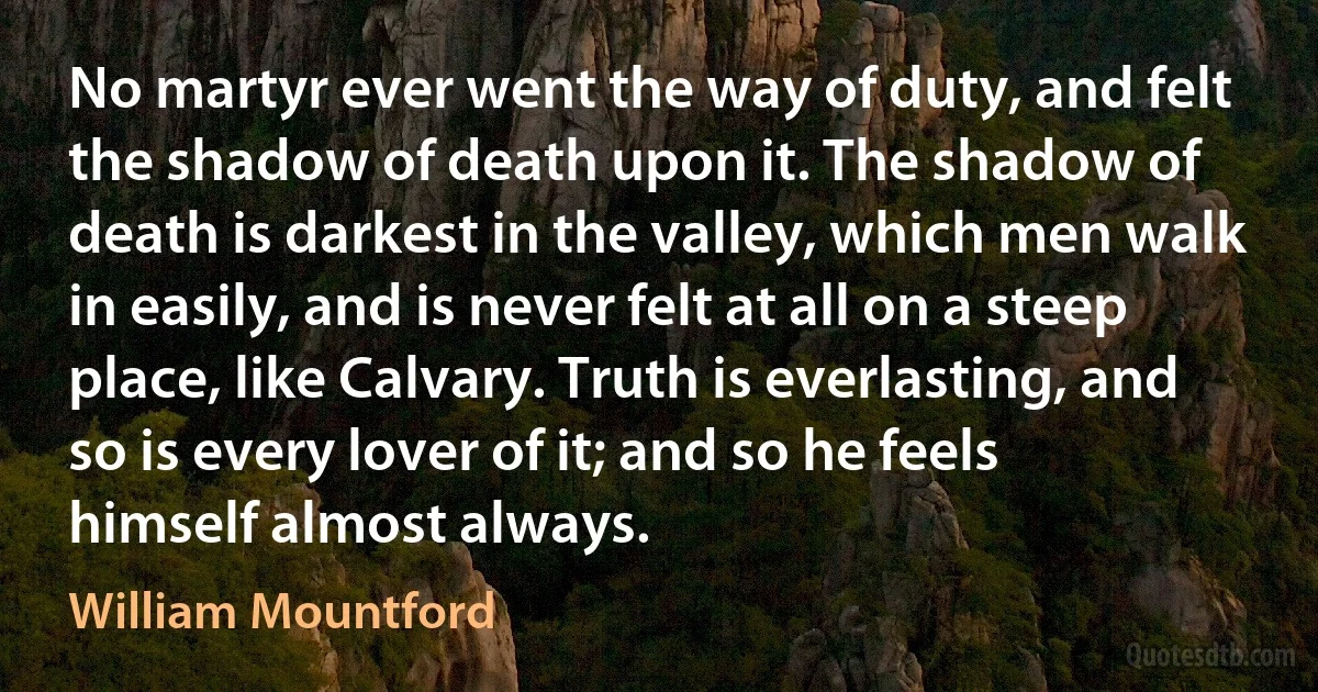 No martyr ever went the way of duty, and felt the shadow of death upon it. The shadow of death is darkest in the valley, which men walk in easily, and is never felt at all on a steep place, like Calvary. Truth is everlasting, and so is every lover of it; and so he feels himself almost always. (William Mountford)