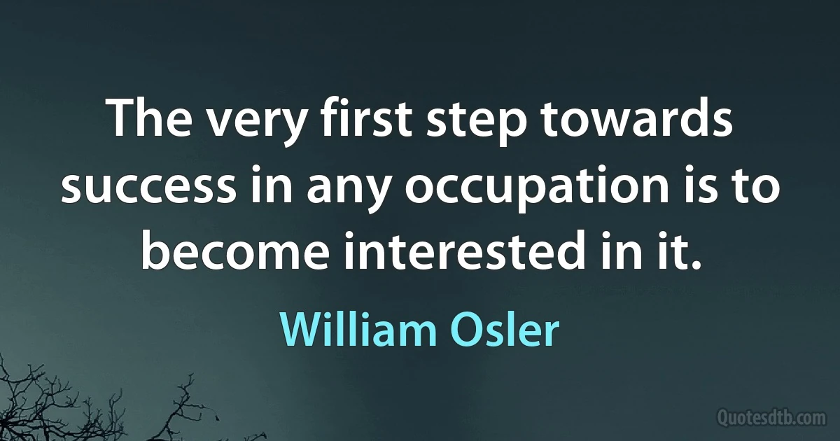 The very first step towards success in any occupation is to become interested in it. (William Osler)