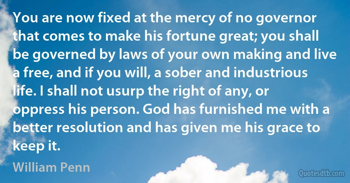 You are now fixed at the mercy of no governor that comes to make his fortune great; you shall be governed by laws of your own making and live a free, and if you will, a sober and industrious life. I shall not usurp the right of any, or oppress his person. God has furnished me with a better resolution and has given me his grace to keep it. (William Penn)