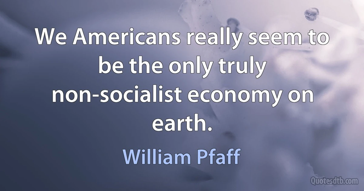 We Americans really seem to be the only truly non-socialist economy on earth. (William Pfaff)