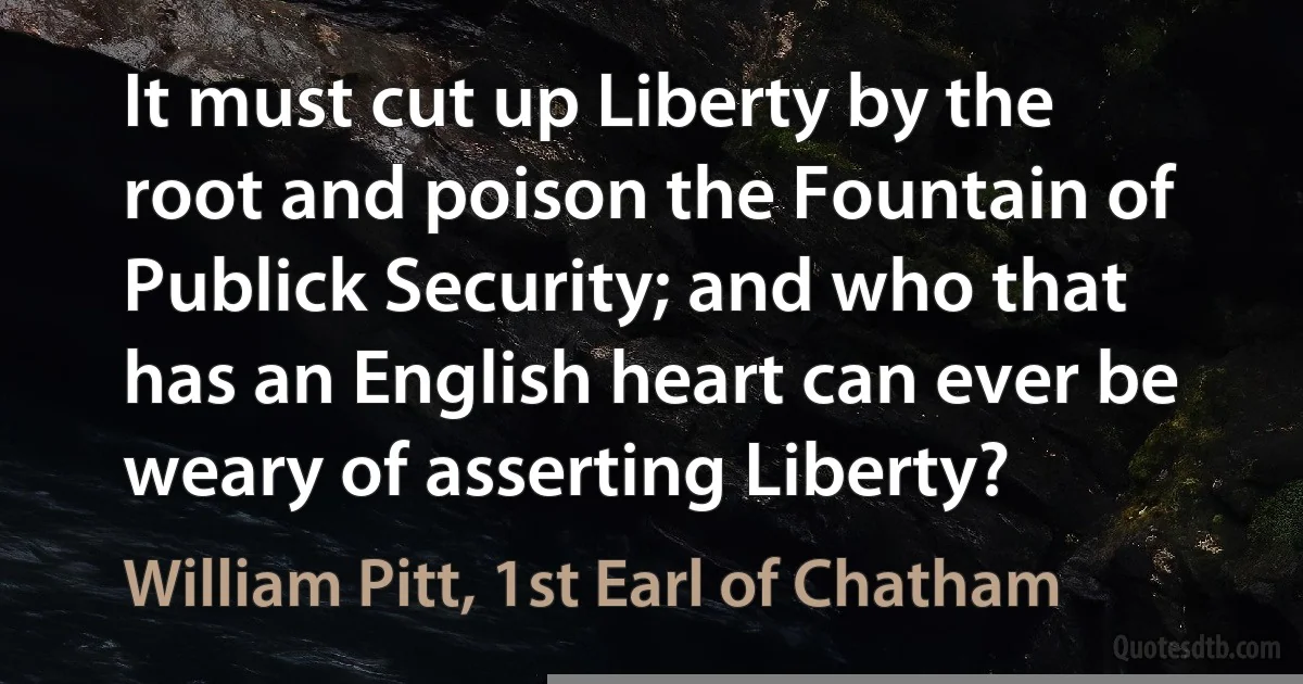 It must cut up Liberty by the root and poison the Fountain of Publick Security; and who that has an English heart can ever be weary of asserting Liberty? (William Pitt, 1st Earl of Chatham)