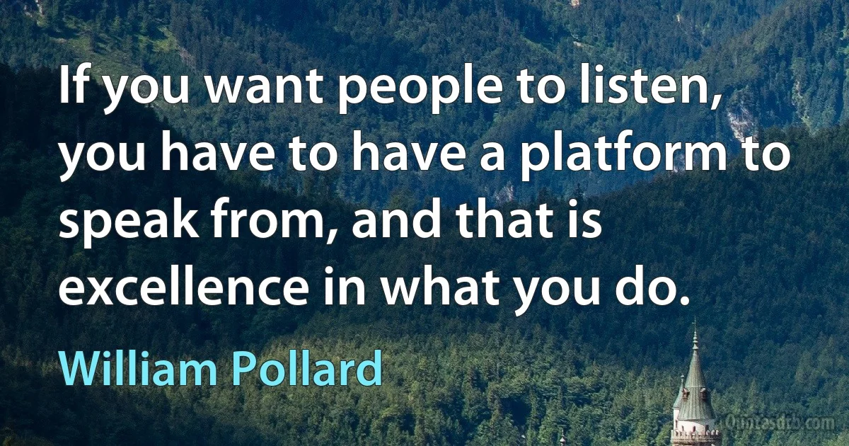 If you want people to listen, you have to have a platform to speak from, and that is excellence in what you do. (William Pollard)