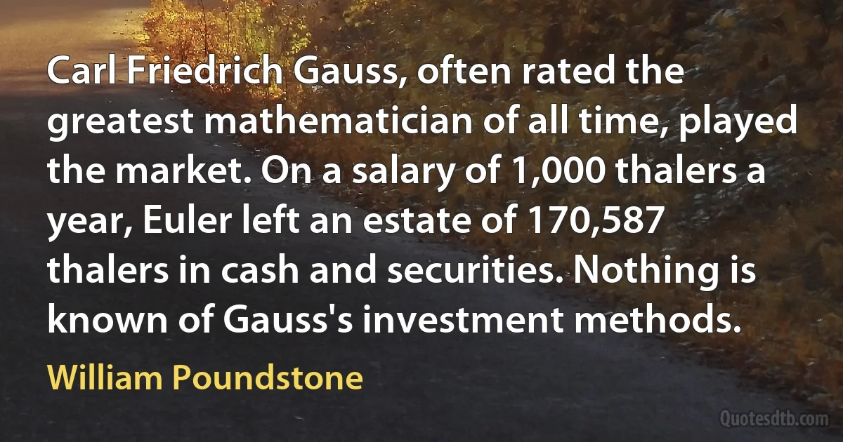 Carl Friedrich Gauss, often rated the greatest mathematician of all time, played the market. On a salary of 1,000 thalers a year, Euler left an estate of 170,587 thalers in cash and securities. Nothing is known of Gauss's investment methods. (William Poundstone)