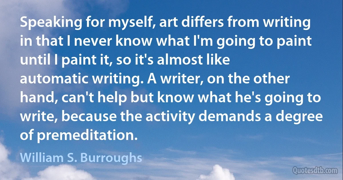 Speaking for myself, art differs from writing in that I never know what I'm going to paint until I paint it, so it's almost like automatic writing. A writer, on the other hand, can't help but know what he's going to write, because the activity demands a degree of premeditation. (William S. Burroughs)