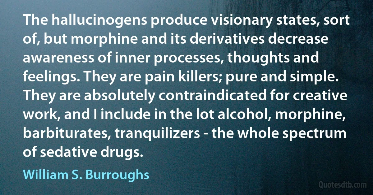 The hallucinogens produce visionary states, sort of, but morphine and its derivatives decrease awareness of inner processes, thoughts and feelings. They are pain killers; pure and simple. They are absolutely contraindicated for creative work, and I include in the lot alcohol, morphine, barbiturates, tranquilizers - the whole spectrum of sedative drugs. (William S. Burroughs)