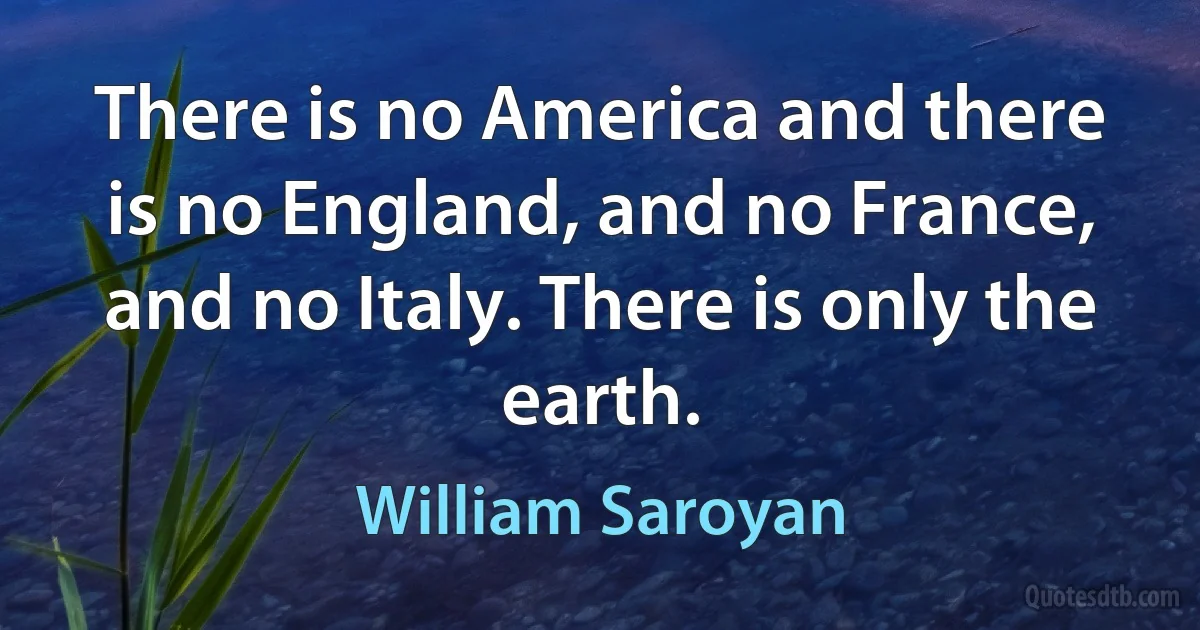 There is no America and there is no England, and no France, and no Italy. There is only the earth. (William Saroyan)