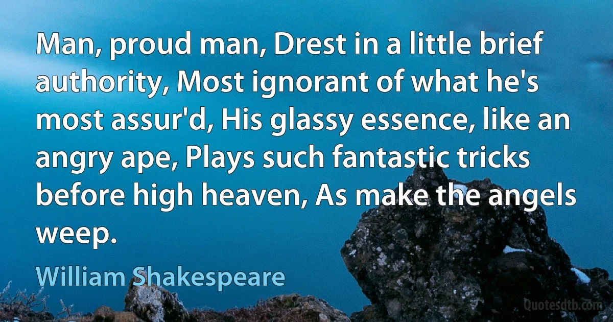 Man, proud man, Drest in a little brief authority, Most ignorant of what he's most assur'd, His glassy essence, like an angry ape, Plays such fantastic tricks before high heaven, As make the angels weep. (William Shakespeare)