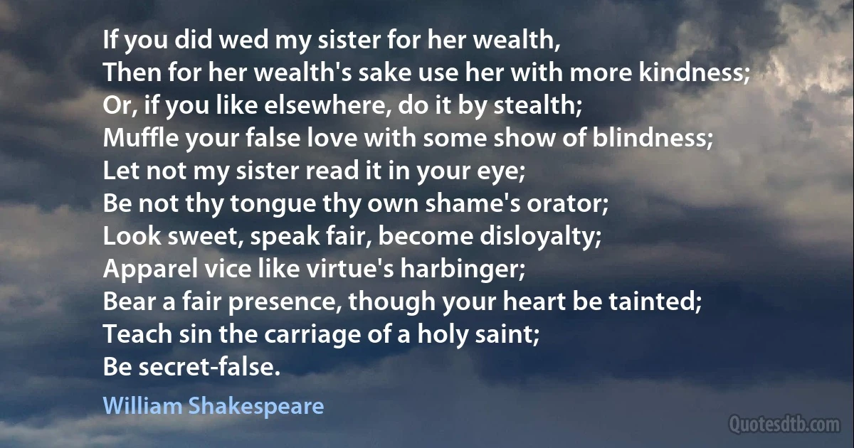 If you did wed my sister for her wealth,
Then for her wealth's sake use her with more kindness;
Or, if you like elsewhere, do it by stealth;
Muffle your false love with some show of blindness;
Let not my sister read it in your eye;
Be not thy tongue thy own shame's orator;
Look sweet, speak fair, become disloyalty;
Apparel vice like virtue's harbinger;
Bear a fair presence, though your heart be tainted;
Teach sin the carriage of a holy saint;
Be secret-false. (William Shakespeare)